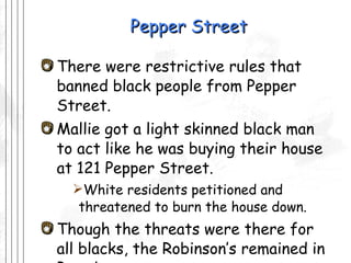 Pepper Street There were restrictive rules that banned black people from Pepper Street. Mallie got a light skinned black man to act like he was buying their house at 121 Pepper Street.  White residents petitioned and threatened to burn the house down. Though the threats were there for all blacks, the Robinson’s remained in Pasadena 