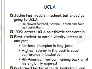 UCLA Jackie had trouble in school, but ended up going to UCLA  He played football, baseball, track and field, and basketball. 1939: enters UCLA on athletic scholarship First student to earn 4 varsity letters in one year National champion in long jump Highest scorer in the pacific coast conference in basketball  All-American football running back until his eligibility expired Performed better in track, basketball, and football than in baseball 