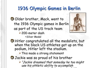 1936 Olympic Games in Berlin Older brother, Mack, went to  the 1936 Olympic games in Berlin as part of the US track team 200-meter dash Silver Medal Hitler congratulated all the medalists, but when the black US athletes got up on the podium, Hitler left the stadium. This made a strong statement  Jackie was so proud of his brother “ Jackie dreamed that someday he too might use his athletic ability to accomplish something so wonderful and powerful.” -Herb Dunn 