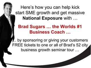 Here’s how you can help kick start SME growth and get massive  National Exposure  with   … Brad Sugars … the Worlds #1 Business Coach … …  by sponsoring or giving your customers FREE tickets to one or all of Brad’s 52 city business growth seminar tour … 