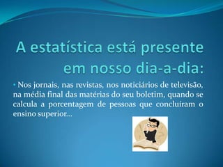 A estatística está presente em nosso dia-a-dia:Nos jornais, nas revistas, nos noticiários de televisão, na média final das matérias do seu boletim, quando se calcula a porcentagem de pessoas que concluíram o ensino superior...Exemplo:Média de anos de estudo das pessoas de 7 anos ou mais de idade, por idade pontual e grupos de idade – Brasil – 2002.