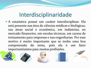 Definição:Estatística é um conjunto de técnicas que permite, de forma sistemática, organizar, descrever, analisar e interpretar dados oriundos de estudos ou experimentos, realizados em qualquer área de conhecimento.A estatística ajuda muito no fornecimento de instrumentos que auxiliam a tomada de decisão em toda situação onde incertezas estão presentes.