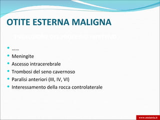 OTITE ESTERNA MALIGNA
   EVOLUZIONE DEL PROCESSO INFETTIVO
 ……
 Meningite
 Ascesso intracerebrale
 Trombosi del seno cavernoso
 Paralisi anteriori (III, IV, VI)
 Interessamento della rocca controlaterale




                                              www.otoiatria.it
 