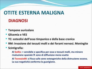 OTITE ESTERNA MALIGNA
  DIAGNOSI
 Tampone auricolare
 Glicemia e VES
 TC: osteolisi dell’osso timpanico e della base cranica
 RM: invasione dei tessuti molli e dei forami nervosi. Meningite
 Scintigrafia:
    Al Gallio: + sensibile e specifica per osso e tessuti molli, ma minore
     risoluzione spaziale zone di diffusione meno esatte
    Al Tecnezio99: si fissa sulle zone osteogeniche della distruzione osseea.
     La sua negatività conferma la guarigione.

                                                                        www.otoiatria.it
 