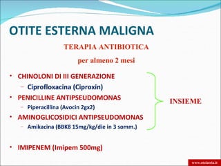 OTITE ESTERNA MALIGNA
                   TERAPIA ANTIBIOTICA
                         per almeno 2 mesi

• CHINOLONI DI III GENERAZIONE
   – Ciprofloxacina (Ciproxin)
• PENICILLINE ANTIPSEUDOMONAS
                                               INSIEME
   – Piperacillina (Avocin 2gx2)

• AMINOGLICOSIDICI ANTIPSEUDOMONAS
   – Amikacina (BBK8 15mg/kg/die in 3 somm.)



• IMIPENEM (Imipem 500mg)

                                                   www.otoiatria.it
 