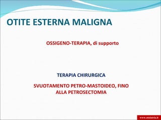 OTITE ESTERNA MALIGNA

         OSSIGENO-TERAPIA, di supporto




             TERAPIA CHIRURGICA

     SVUOTAMENTO PETRO-MASTOIDEO, FINO
            ALLA PETROSECTOMIA



                                         www.otoiatria.it
 