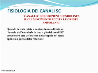 FISIOLOGIA DEI CANALI SC Quando la testa inizia a ruotare in una direzione l’inerzia dell’endolinfa in uno o più dei canali SC provocherà una deflessione della cupola nel senso opposto a quella della rotazione I CANALI SC SONO RIPIENI DI ENDOLINFA IL CUI MOVIMENTO ECCITA LE CRESTE AMPOLLARI www.otoiatria.it 