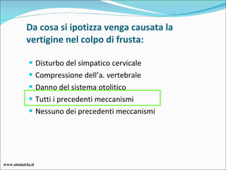 Da cosa si ipotizza venga causata la vertigine nel colpo di frusta: Disturbo del simpatico cervicale Compressione dell’a. vertebrale Danno del sistema otolitico Tutti i precedenti meccanismi Nessuno dei precedenti meccanismi www.otoiatria.it 