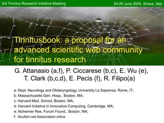 3rd Tinnitus Research Initiative Meeting                           24-26 June 2009, Stresa, Italy




       Tinnitusbook: a proposal for an
       advanced scientific web community
       for tinnitus research
        G. Attanasio (a,f), P. Ciccarese (b,c), E. Wu (e),
           T. Clark (b,c,d), E. Pecis (f), R. Filipo(a)
       a: Dept. Neurology and Otolaryngology, University La Sapienza, Rome, IT;
       b: Massachusetts Gen. Hosp., Boston, MA;
       c: Harvard Med. School, Boston, MA;
       d: Harvard Initiative in Innovative Computing, Cambridge, MA;
       e: Alzheimer Res. Forum Found., Boston, MA;
       f: Acufeni.net Association onlus
 