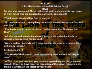 01.10.10 I Am Global International Ministries Email Blast Service was awesome! Christ is the chef and He dictates His own menu of truth for all who are prepared to consume, bon appetit! “ You trade in sins to allow God to use you.” “ No one is ever a pro at anything because you never know how God will use you.” “ Emphasis should never be placed on the vessel that God uses but God.” “ All sins are welcome in the church, but you should not actively be sinning when working for the Lord.” “ We should be one body with many members instead of a broken body with many judges.” Ecclesiastes 9:11 “ The Word of God should convict people by itself without the help of man.” “ A Word that you read that you have not applied to your life, you must reread.  Once you have received revelation of that word, then and only then is it written on the tablet of your heart.” 