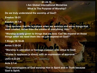 01.24.10 I Am Global International Ministries What Is The Purpose of Worship? Do we truly understand the worship of God? Exodus 19-31 Exodus 20:1-6 “ God declares that He is jealous when we worship and serve things that were created, rather than the creator of everything, Him!.” “ Worship is only given to things that we love. Can we depend on those things when we need them like we can depend on God?” 1 Kings 18:18-46 Amos 5:20-24 “ Worship is adoration or homage (respect with virtue to God) “ Praise is applause (a shout) with an expression of approval.” John 4:23-24 Acts 2:1-4 “ True worshippers of God worship Him in Spirit and in Truth because God is Spirit. 