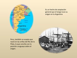Es un hecho de aceptación general que el tango tuvo su origen en la Argentina Pero, también se acepta que nació en las orillas del Rio de la Plata, lo que concilia con la posición uruguaya sobre el origen. 