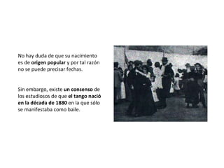 No hay duda de que su nacimiento es de  origen popular  y por tal razón no se puede precisar fechas.  Sin embargo, existe  un consenso  de los estudiosos de que  el tango nació en la década de 1880  en la que sólo se manifestaba como baile. 