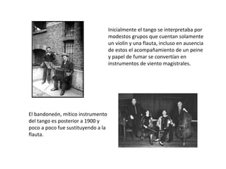 Inicialmente el tango se interpretaba por modestos grupos que cuentan solamente un violín y una flauta, incluso en ausencia de estos el acompañamiento de un peine y papel de fumar se convertían en instrumentos de viento magistrales. El bandoneón, mítico instrumento del tango es posterior a 1900 y poco a poco fue sustituyendo a la flauta. 