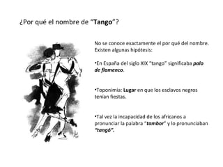 ¿Por qué el nombre de “ Tango ”? No se conoce exactamente el por qué del nombre. Existen algunas hipótesis: En España del siglo XIX “tango” significaba  palo de flamenco . Toponimia:  Lugar  en que los esclavos negros tenían fiestas. Tal vez la incapacidad de los africanos a pronunciar la palabra “ tambor ” y lo pronunciaban  “tangó”. 
