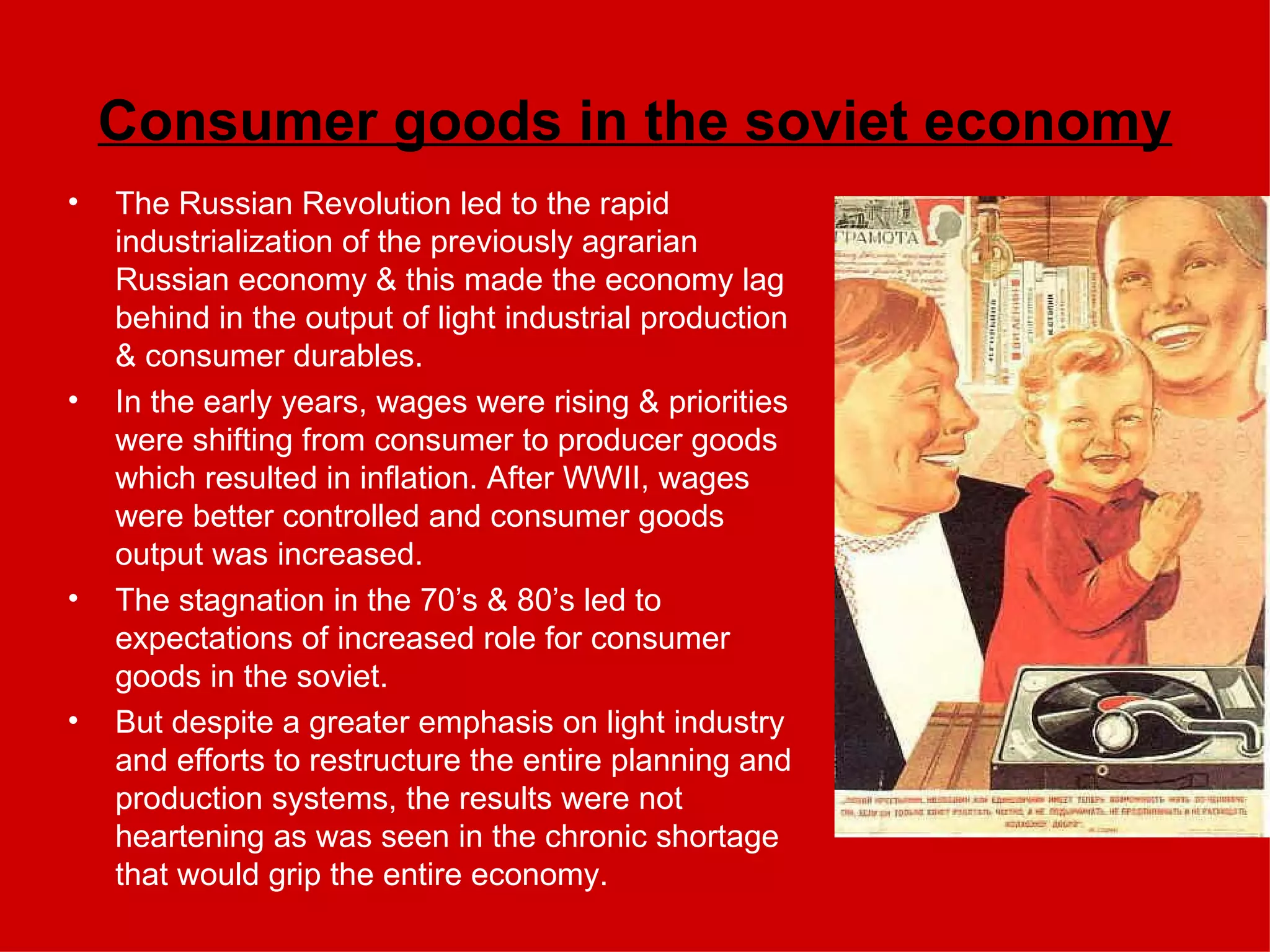 Consumer goods in the soviet economy The Russian Revolution led to the rapid industrialization of the previously agrarian Russian economy & this made the economy lag behind in the output of light industrial production & consumer durables. In the early years, wages were rising & priorities were shifting from consumer to producer goods which resulted in inflation. After WWII, wages were better controlled and consumer goods output was increased. The stagnation in the 70’s & 80’s led to expectations of increased role for consumer goods in the soviet.  But despite a greater emphasis on light industry and efforts to restructure the entire planning and production systems, the results were not heartening as was seen in the chronic shortage that would grip the entire economy.  