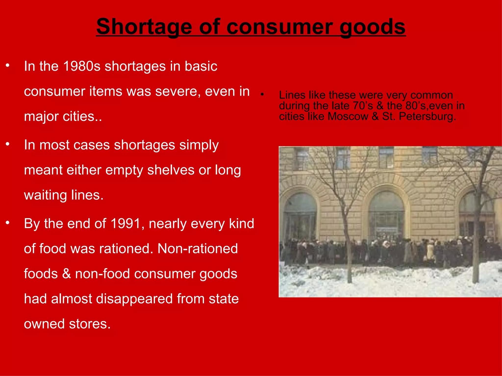Shortage of consumer goods In the 1980s shortages in basic consumer items was severe, even in major cities.. In most cases shortages simply meant either empty shelves or long waiting lines.  By the end of 1991, nearly every kind of food was rationed. Non-rationed foods & non-food consumer goods had almost disappeared from state owned stores.  Lines like these were very common during the late 70’s & the 80’s,even in cities like Moscow & St. Petersburg. 