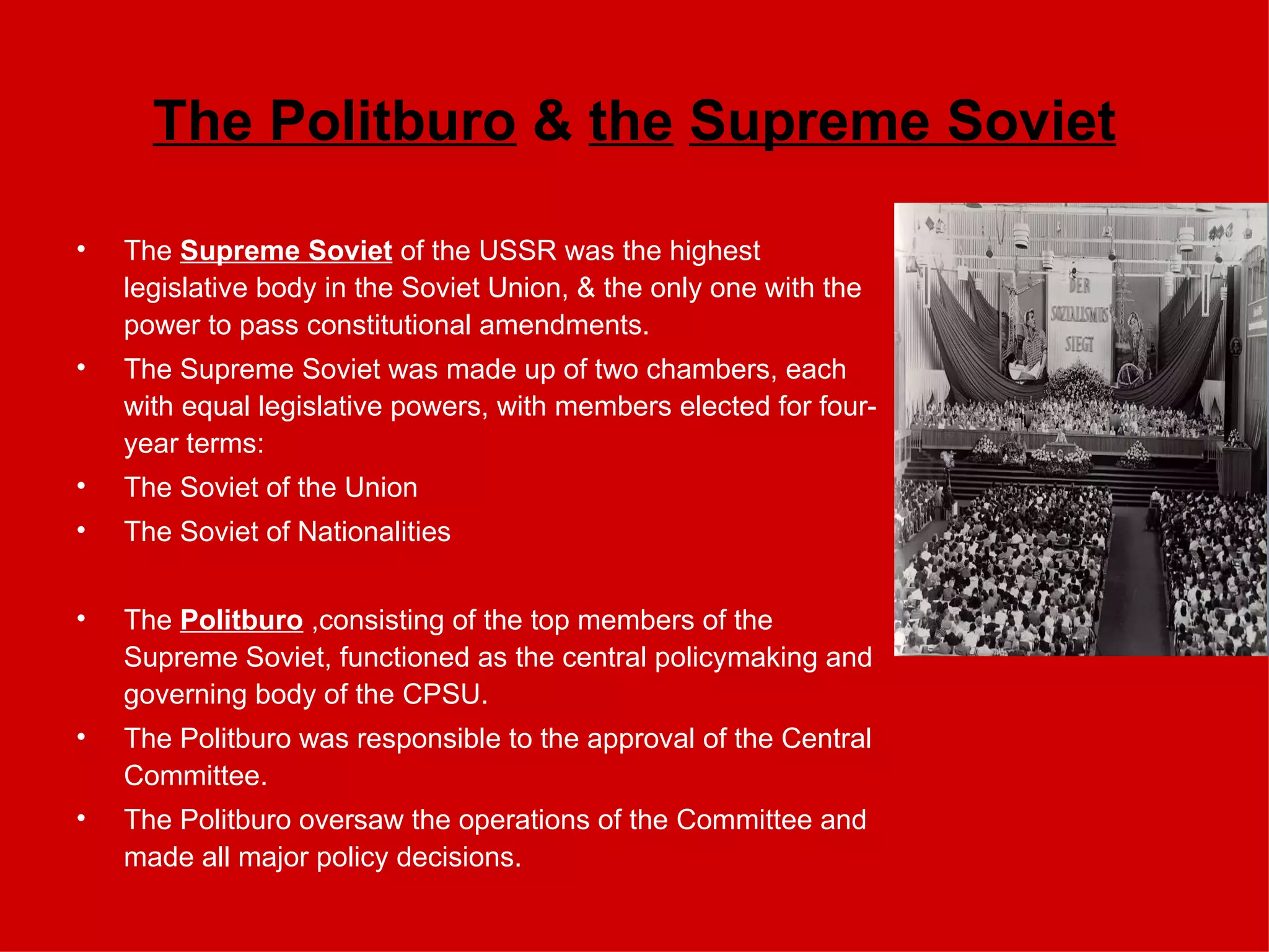 The Politburo  &  the   Supreme Soviet The  Supreme Soviet  of the USSR was the highest legislative body in the Soviet Union, & the only one with the power to pass constitutional amendments.  The Supreme Soviet was made up of two chambers, each with equal legislative powers, with members elected for four-year terms: The Soviet of the Union The Soviet of Nationalities The  Politburo   ,consisting of the top members of the Supreme Soviet,   functioned as the central policymaking and governing body of the CPSU. The Politburo was responsible to the approval of the Central Committee. The Politburo oversaw the operations of the Committee and made all major policy decisions.   