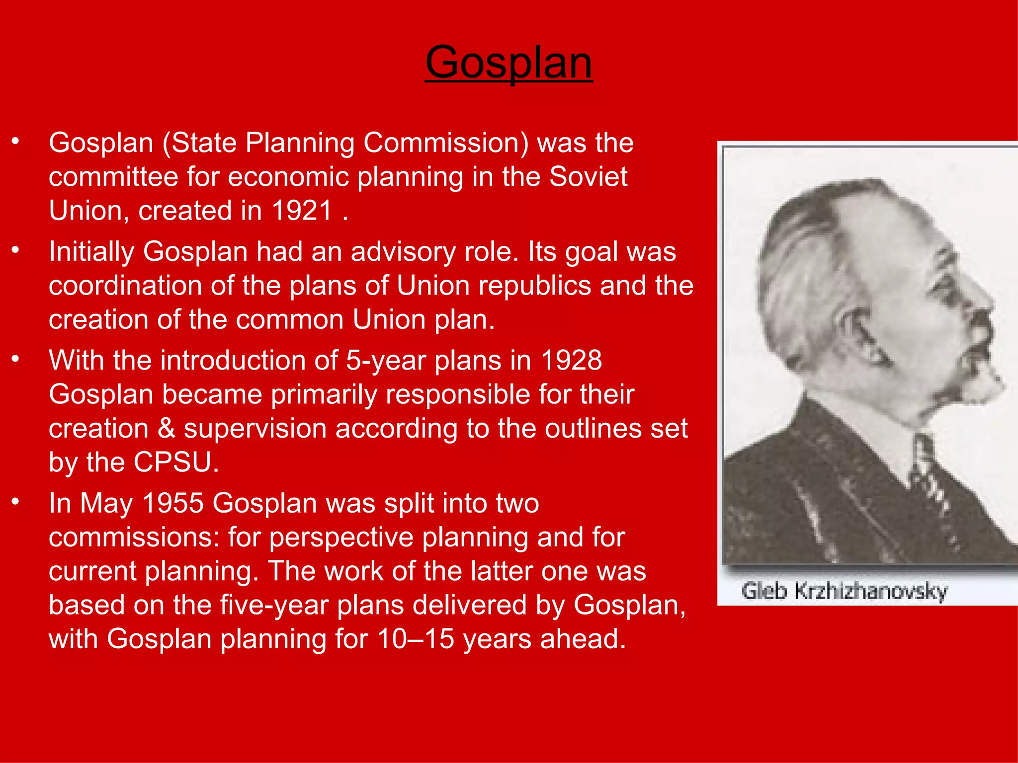 Gosplan Gosplan (State Planning Commission) was the committee for economic planning in the Soviet Union, created in 1921 .  Initially Gosplan had an advisory role. Its goal was coordination of the plans of Union republics and the creation of the common Union plan.  With the introduction of 5-year plans in 1928 Gosplan became primarily responsible for their creation & supervision according to the outlines set by the CPSU. In May 1955 Gosplan was split into two commissions: for perspective planning and for current planning. The work of the latter one was based on the five-year plans delivered by Gosplan, with Gosplan planning for 10–15 years ahead. 