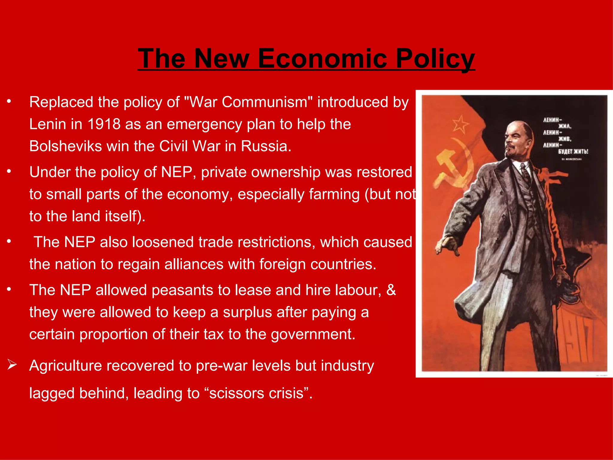 The New Economic Policy Replaced the policy of "War Communism" introduced by Lenin in 1918 as an emergency plan to help the Bolsheviks win the Civil War in Russia.  Under the policy of NEP, private ownership was restored to small parts of the economy, especially farming (but not to the land itself). The NEP also loosened trade restrictions, which caused the nation to regain alliances with foreign countries.  The NEP allowed peasants to lease and hire labour, & they were allowed to keep a surplus after paying a certain proportion of their tax to the government.  Agriculture recovered to pre-war levels but industry lagged behind, leading to “scissors crisis”. 