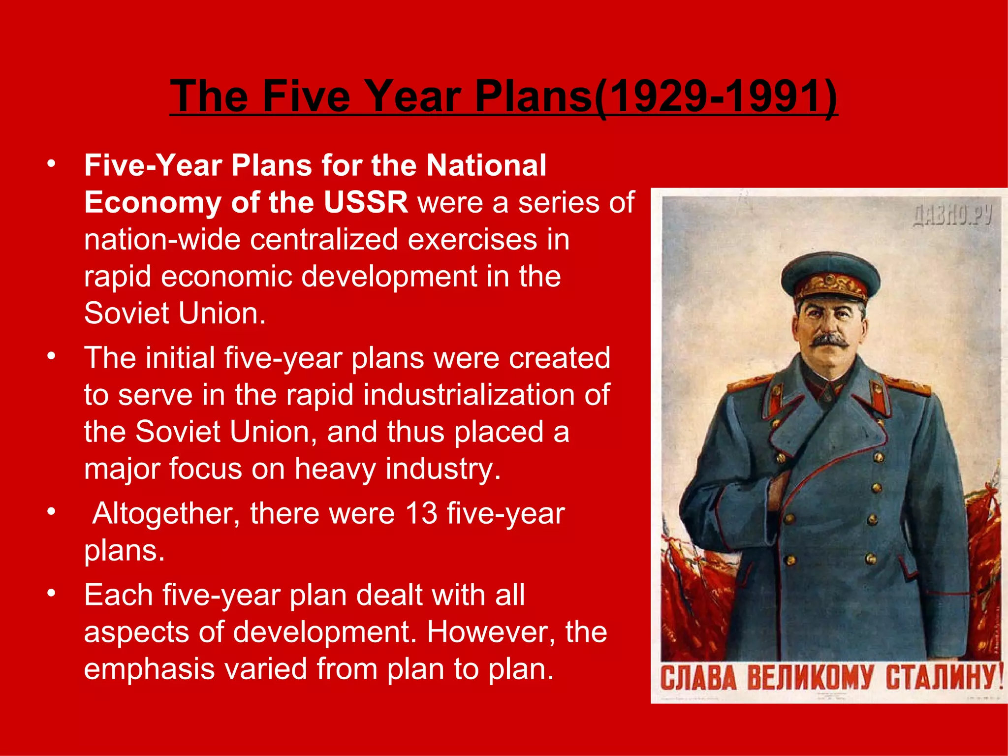 The Five Year Plans(1929-1991) Five-Year Plans for the National Economy of the USSR  were a series of nation-wide centralized exercises in rapid economic development in the Soviet Union.  The initial five-year plans were created to serve in the rapid industrialization of the Soviet Union, and thus placed a major focus on heavy industry. Altogether, there were 13 five-year plans.  Each five-year plan dealt with all aspects of development. However, the emphasis varied from plan to plan. 