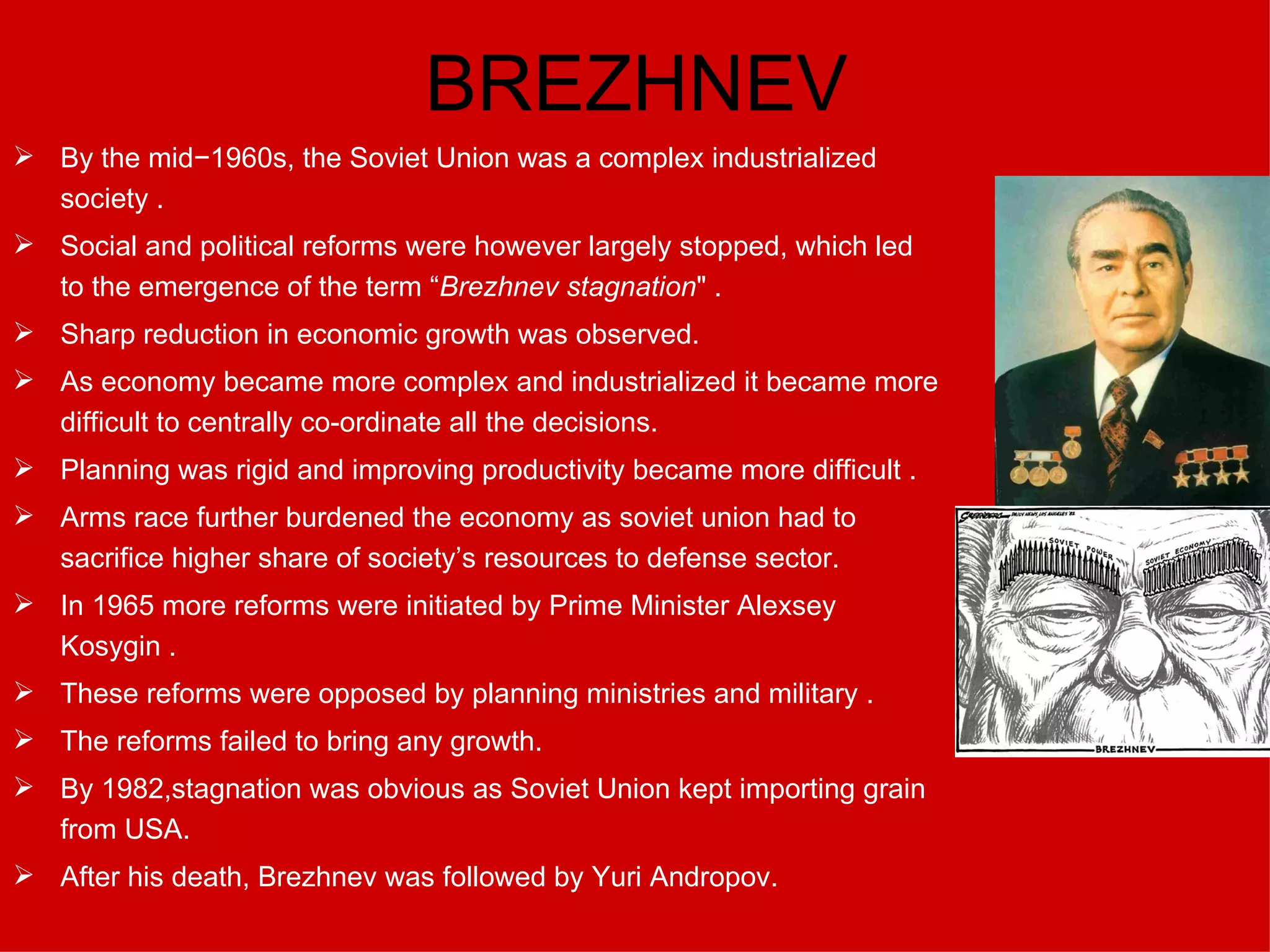 BREZHNEV By the mid−1960s, the Soviet Union was a complex industrialized society . Social and political reforms were however largely stopped, which led to the emergence of the term “ Brezhnev stagnation " . Sharp reduction in economic growth was observed. As economy became more complex and industrialized it became more difficult to centrally co-ordinate all the decisions. Planning was rigid and improving productivity became more difficult  . Arms race further burdened the economy as soviet union had to sacrifice higher share of society’s resources to defense sector. In 1965 more reforms were initiated by Prime Minister Alexsey Kosygin  . These reforms were opposed by planning ministries and military  . The reforms failed to bring any growth. By 1982,stagnation was obvious as Soviet Union kept importing grain from USA. After his death, Brezhnev was followed by Yuri Andropov. 
