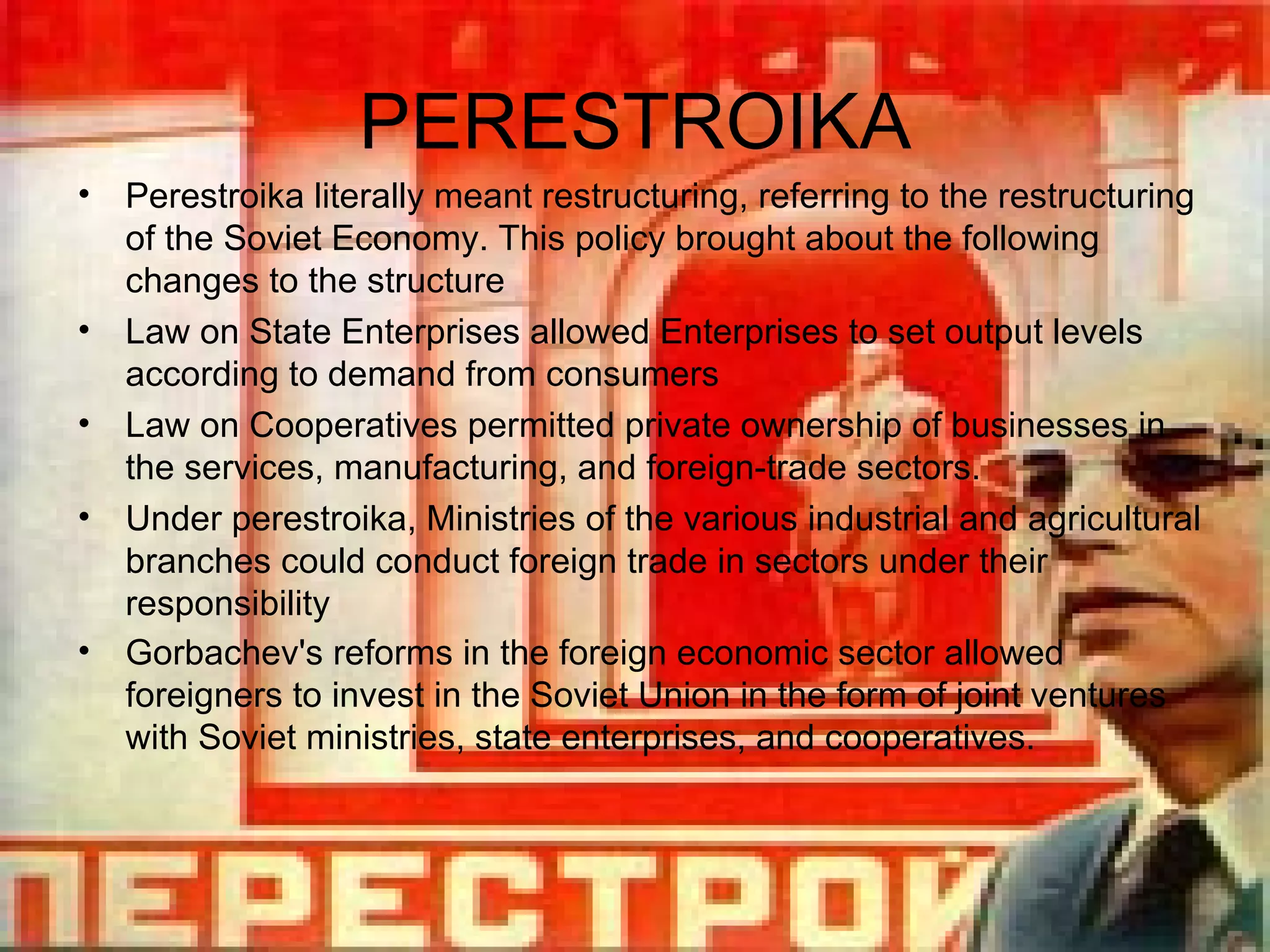 PERESTROIKA Perestroika literally meant restructuring, referring to the restructuring of the Soviet Economy. This policy brought about the following changes to the structure Law on State Enterprises allowed Enterprises to set output levels according to demand from consumers Law on Cooperatives  permitted private ownership of businesses in the services, manufacturing, and foreign-trade sectors.  Under perestroika, Ministries of the various industrial and agricultural branches could conduct foreign trade in sectors under their responsibility Gorbachev's reforms in the foreign economic sector allowed foreigners to invest in the Soviet Union in the form of joint ventures with Soviet ministries, state enterprises, and cooperatives.   