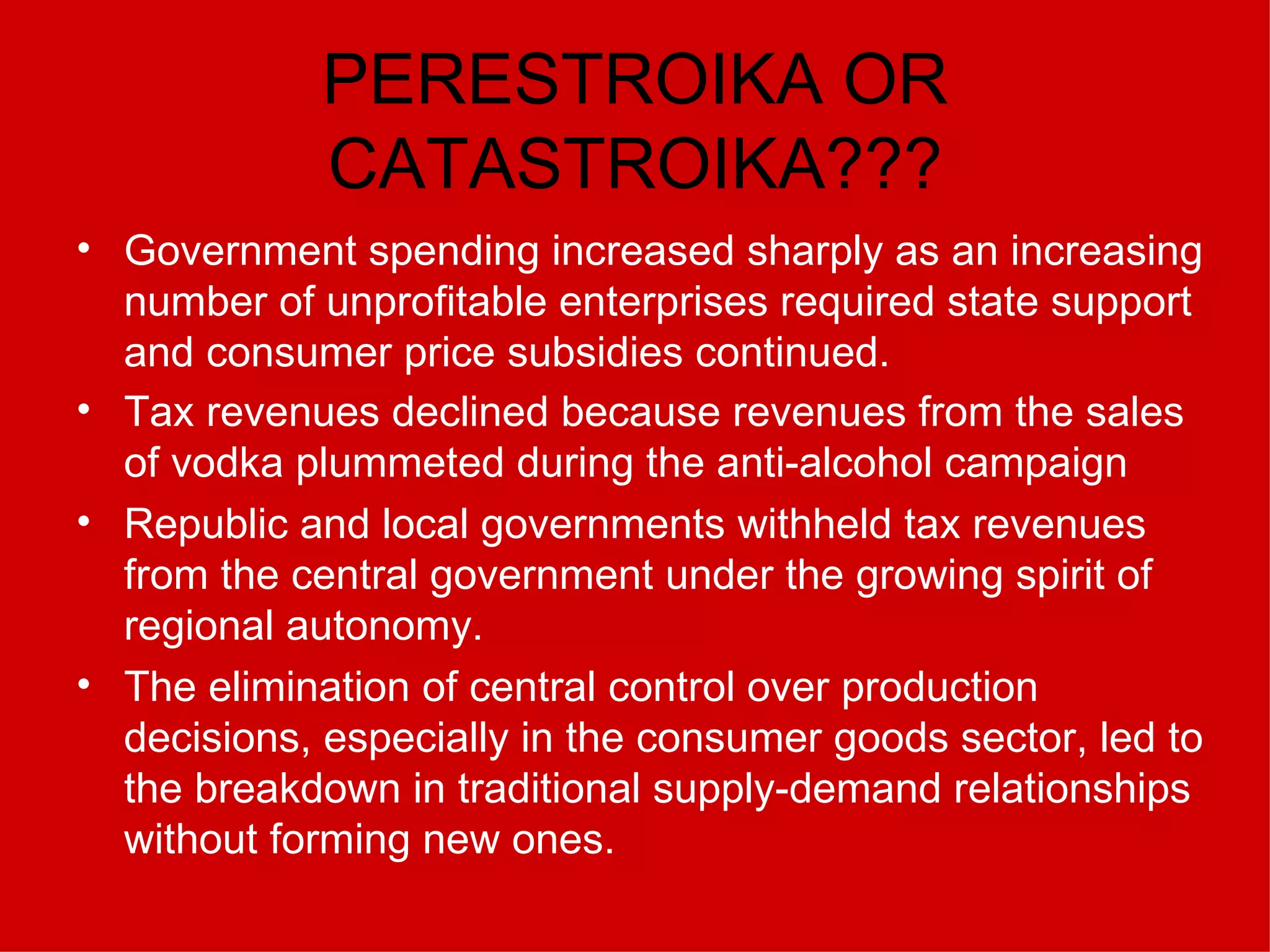 PERESTROIKA OR CATASTROIKA??? Government spending increased sharply as an increasing number of unprofitable enterprises required state support and consumer price subsidies continued.  Tax revenues declined because revenues from the sales of vodka plummeted during the anti-alcohol campaign   Republic and local governments withheld tax revenues from the central government under the growing spirit of regional autonomy.  The elimination of central control over production decisions, especially in the consumer goods sector, led to the breakdown in traditional supply-demand relationships without forming new ones. 