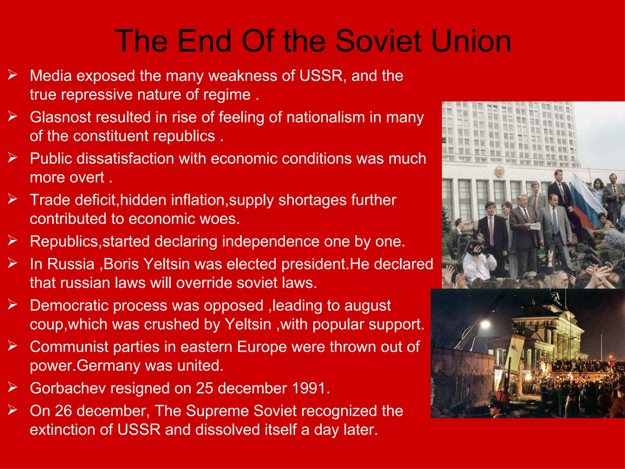 The End Of the Soviet Union Media exposed the many weakness of USSR, and the true repressive nature of regime  . Glasnost resulted in rise of feeling of nationalism in many of the constituent republics  . Public dissatisfaction with economic conditions was much more overt  . Trade deficit,hidden inflation,supply shortages further contributed to economic woes. Republics,started declaring independence one by one. In Russia ,Boris Yeltsin was elected president.He declared that russian laws will override soviet laws. Democratic process was opposed ,leading to august coup,which was crushed by Yeltsin ,with popular support. Communist parties in eastern Europe were thrown out of power.Germany was united. Gorbachev resigned on 25 december 1991. On 26 december, The Supreme Soviet recognized the extinction of USSR and dissolved itself a day later.  
