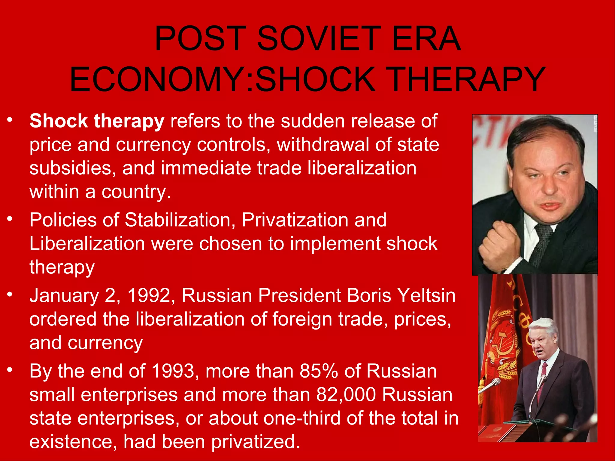 POST SOVIET ERA ECONOMY:SHOCK THERAPY Shock therapy  refers to the sudden release of price and currency controls, withdrawal of state subsidies, and immediate trade liberalization within a country. Policies of Stabilization, Privatization and Liberalization were chosen to implement shock therapy January 2, 1992, Russian President Boris Yeltsin ordered the liberalization of foreign trade, prices, and currency   By the end of 1993, more than 85% of Russian small enterprises and more than 82,000 Russian state enterprises, or about one-third of the total in existence, had been privatized.  