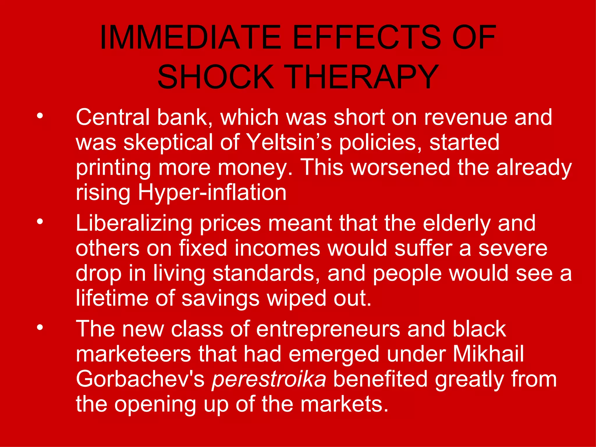 IMMEDIATE EFFECTS OF SHOCK THERAPY Central bank, which was short on revenue and was skeptical of Yeltsin’s policies, started printing more money. This worsened the already rising Hyper-inflation Liberalizing prices meant that the elderly and others on fixed incomes would suffer a severe drop in living standards, and people would see a lifetime of savings wiped out. The new class of entrepreneurs and black marketeers that had emerged under Mikhail Gorbachev's  perestroika  benefited greatly from the opening up of the markets. 