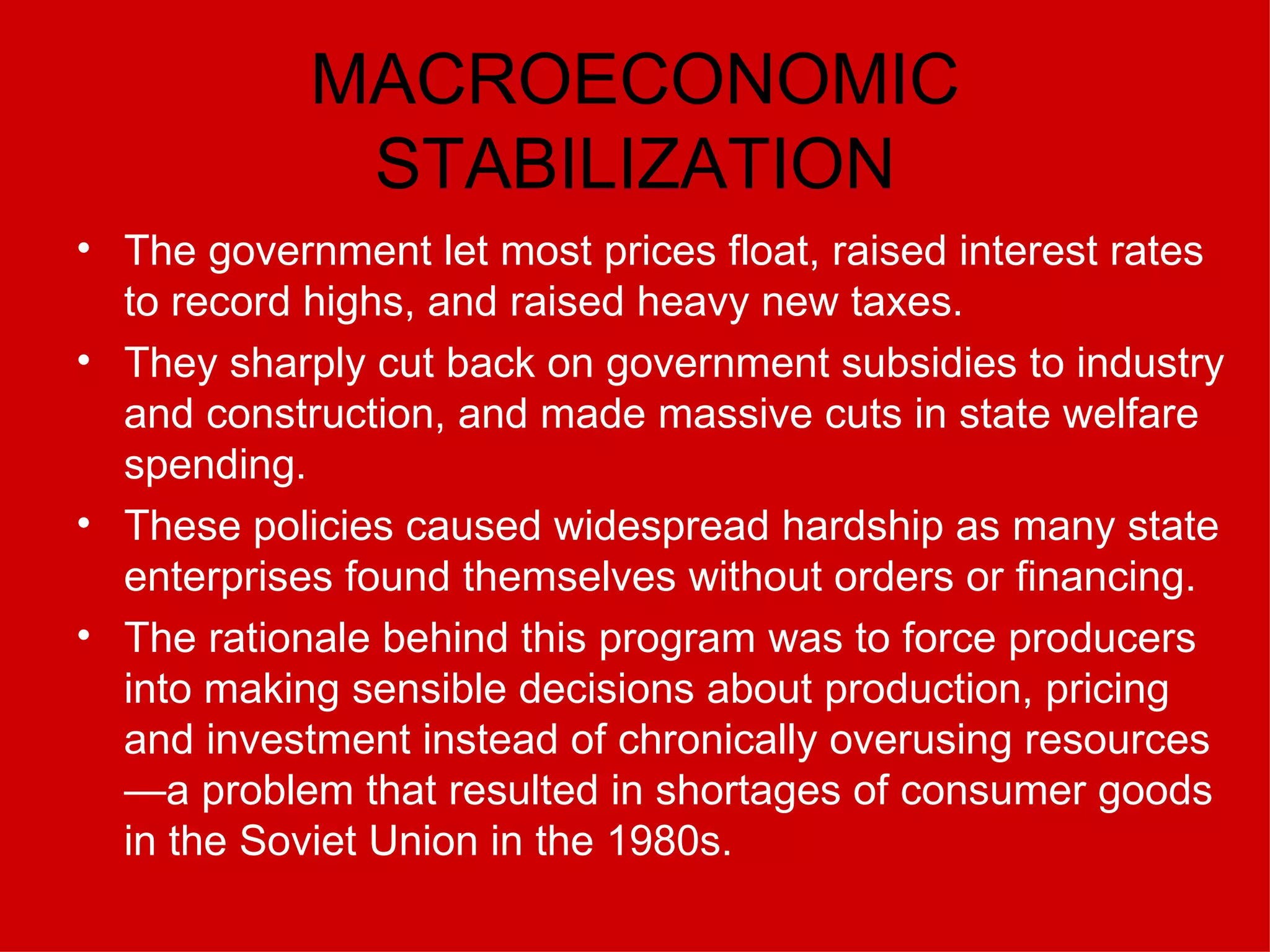 MACROECONOMIC STABILIZATION The government let most prices float, raised interest rates to record highs, and raised heavy new taxes. They sharply cut back on government subsidies to industry and construction, and made massive cuts in state welfare spending.  These policies caused widespread hardship as many state enterprises found themselves without orders or financing.  The rationale behind this program was to force producers into making sensible decisions about production, pricing and investment instead of chronically overusing resources—a problem that resulted in shortages of consumer goods in the Soviet Union in the 1980s.   