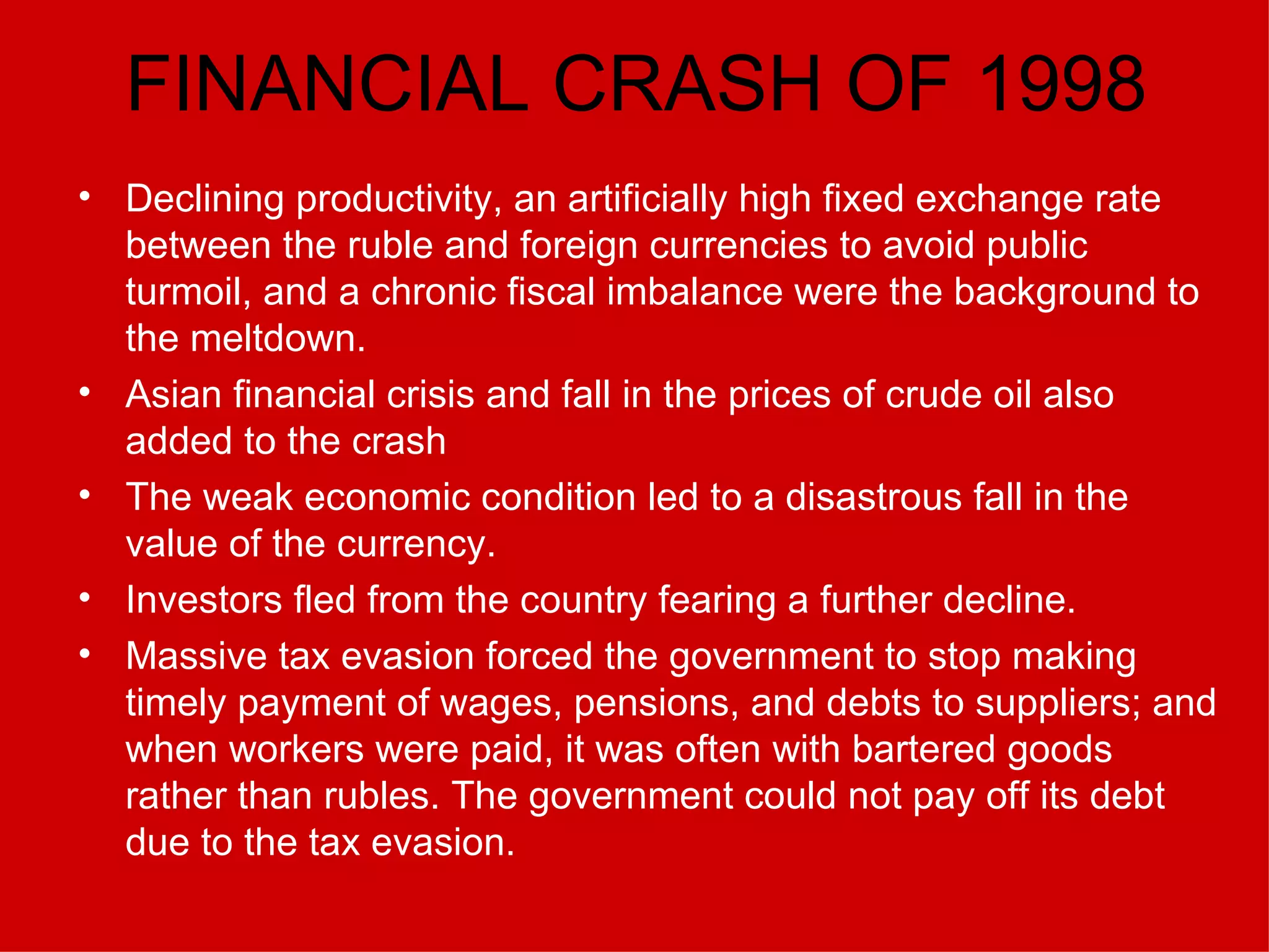 FINANCIAL CRASH OF 1998 Declining productivity, an artificially high fixed exchange rate between the ruble and foreign currencies to avoid public turmoil, and a chronic fiscal imbalance were the background to the meltdown.   Asian financial crisis and fall in the prices of crude oil also added to the crash The weak economic condition led to a disastrous fall in the value of the currency. Investors fled from the country fearing a further decline. Massive tax evasion forced the government to stop making timely payment of wages, pensions, and debts to suppliers; and when workers were paid, it was often with bartered goods rather than rubles. The government could not pay off its debt due to the tax evasion. 