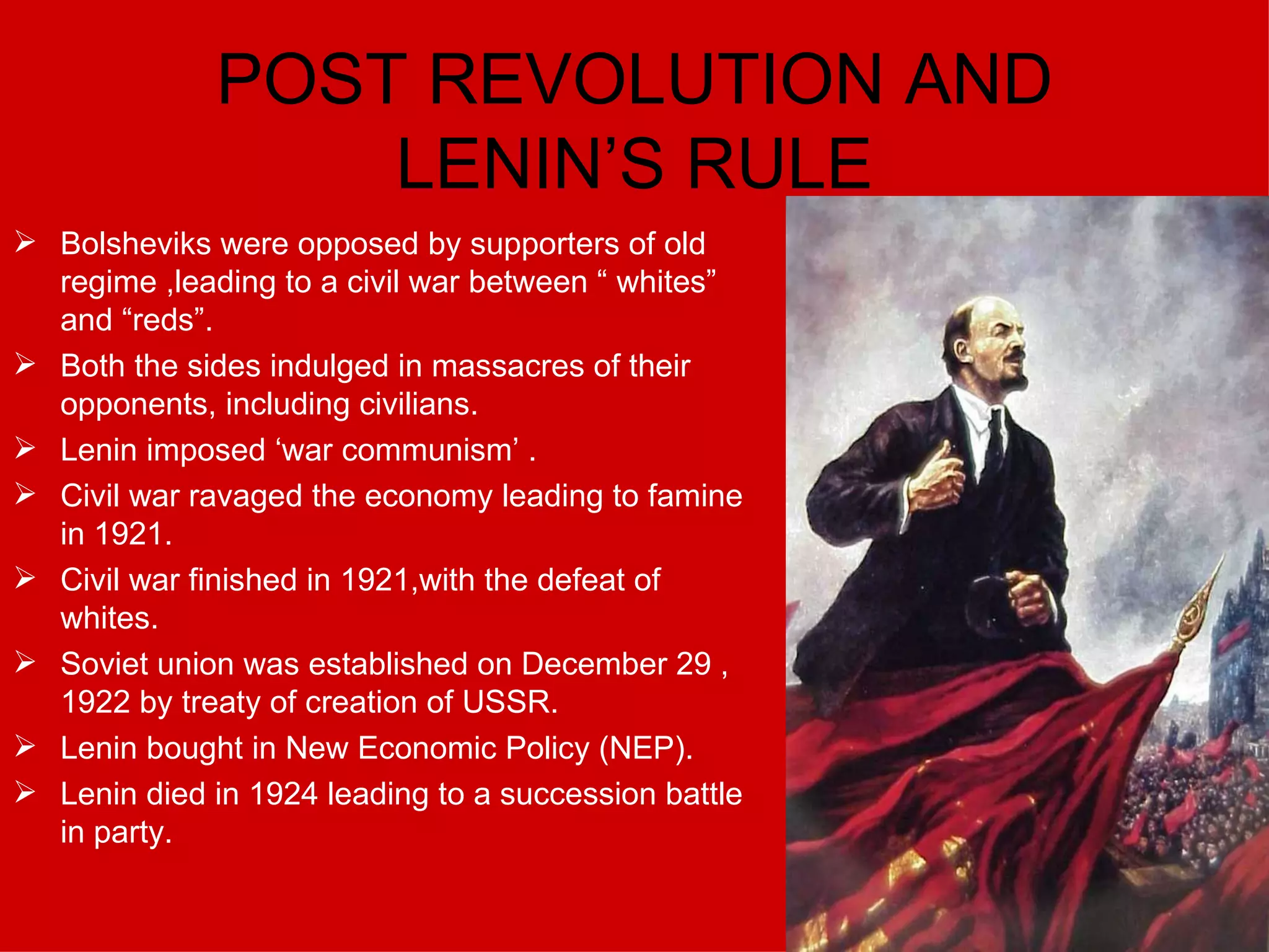 POST REVOLUTION AND LENIN’S RULE Bolsheviks were opposed by supporters of old regime ,leading to a civil war between “ whites” and “reds”. Both the sides indulged in massacres of their opponents, including civilians. Lenin imposed ‘war communism’ . Civil war ravaged the economy leading to famine in 1921. Civil war finished in 1921,with the defeat of whites. Soviet union was established on December 29 , 1922 by treaty of creation of USSR. Lenin bought in New Economic Policy (NEP). Lenin died in 1924 leading to a succession battle in party. 