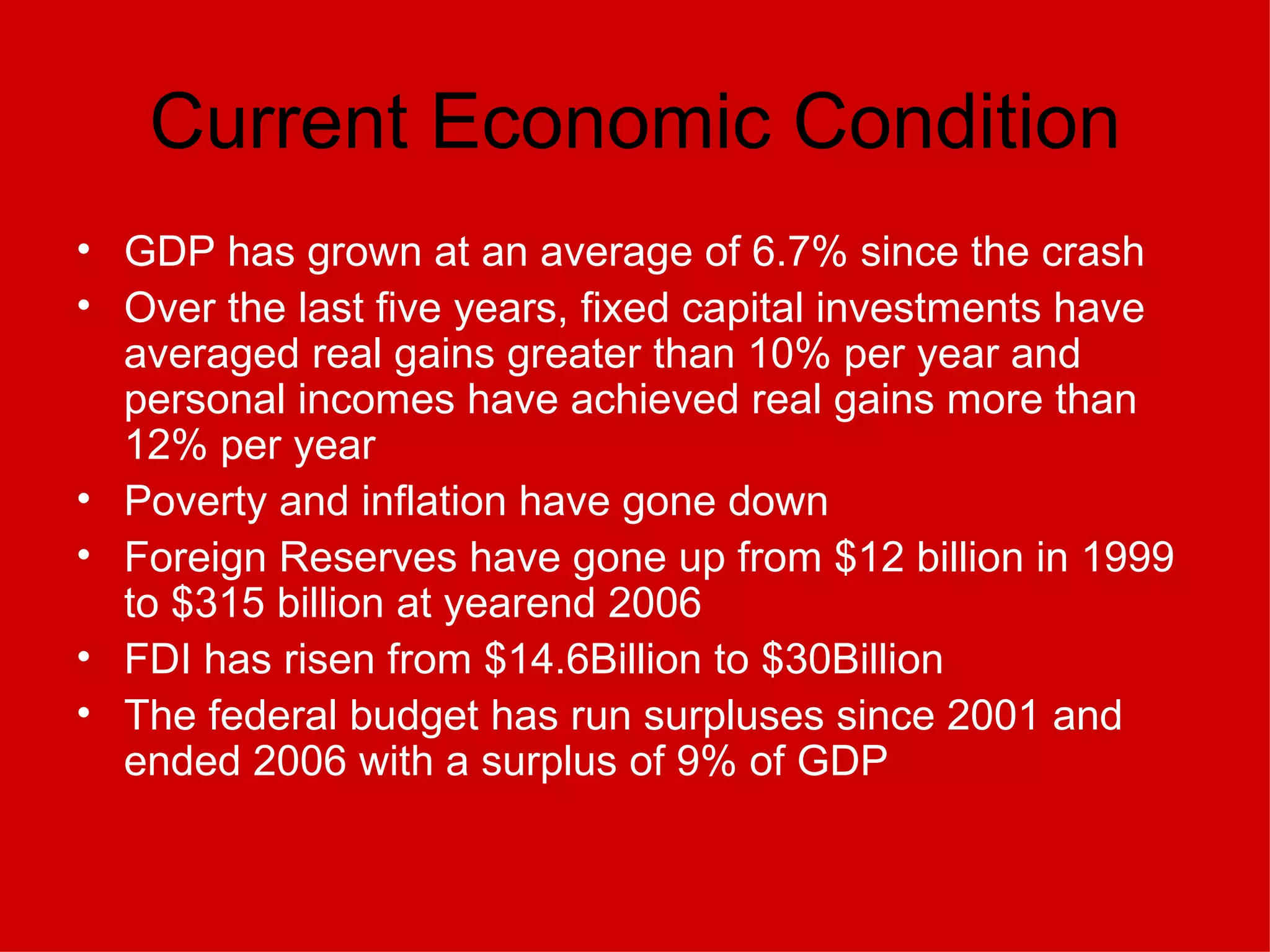 Current Economic Condition GDP has grown at an average of 6.7% since the crash Over the last five years, fixed capital investments have averaged real gains greater than 10% per year and personal incomes have achieved real gains more than 12% per year Poverty and inflation have gone down Foreign Reserves have gone up from $12 billion in 1999 to $315 billion at yearend 2006   FDI has risen from $14.6Billion to $30Billion The federal budget has run surpluses since 2001 and ended 2006 with a surplus of 9% of GDP   