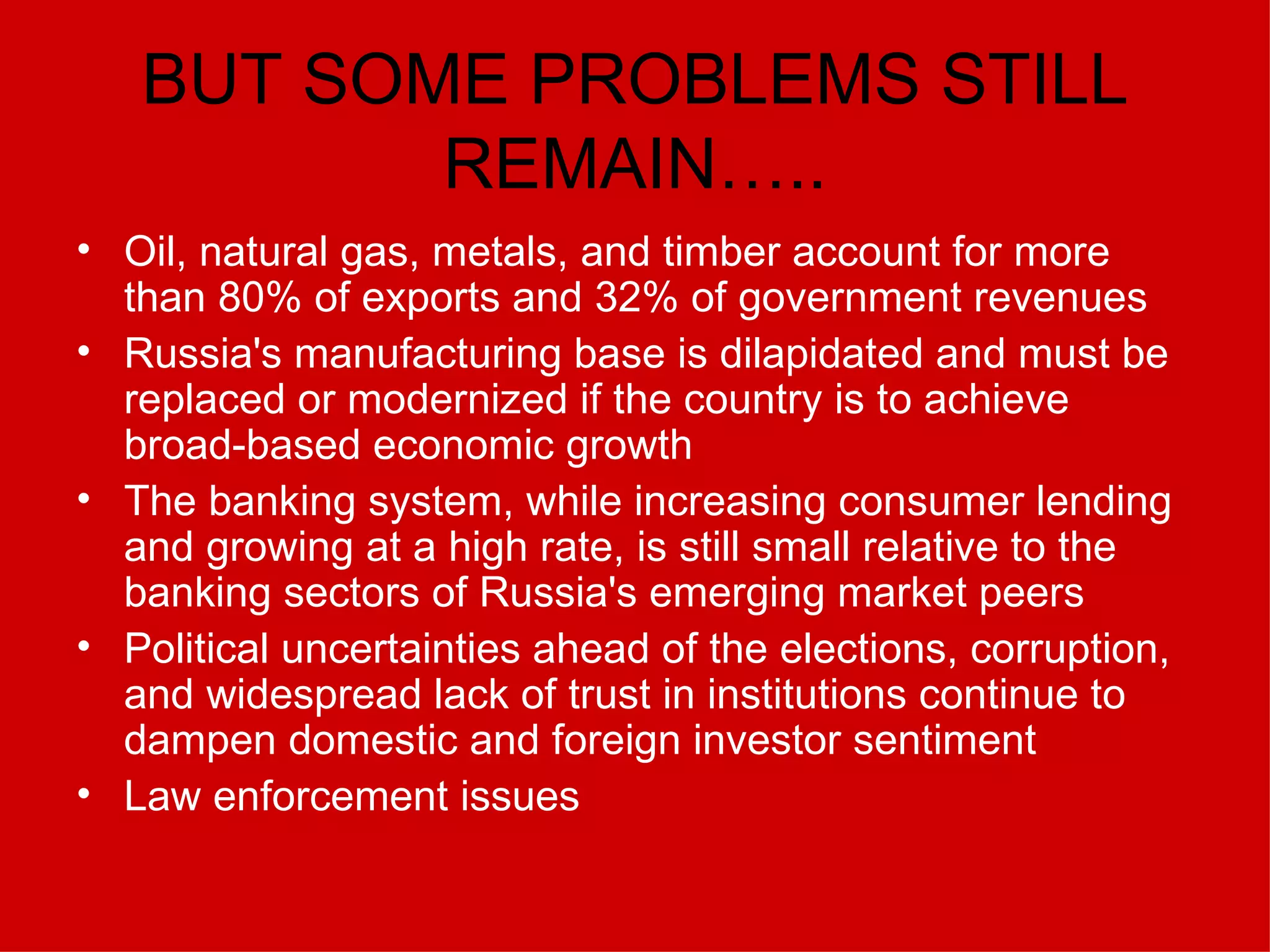 BUT SOME PROBLEMS STILL REMAIN….. Oil, natural gas, metals, and timber account for more than 80% of exports and 32% of government revenues  Russia's manufacturing base is dilapidated and must be replaced or modernized if the country is to achieve broad-based economic growth  The banking system, while increasing consumer lending and growing at a high rate, is still small relative to the banking sectors of Russia's emerging market peers  Political uncertainties ahead of the elections, corruption, and widespread lack of trust in institutions continue to dampen domestic and foreign investor sentiment  Law enforcement issues 