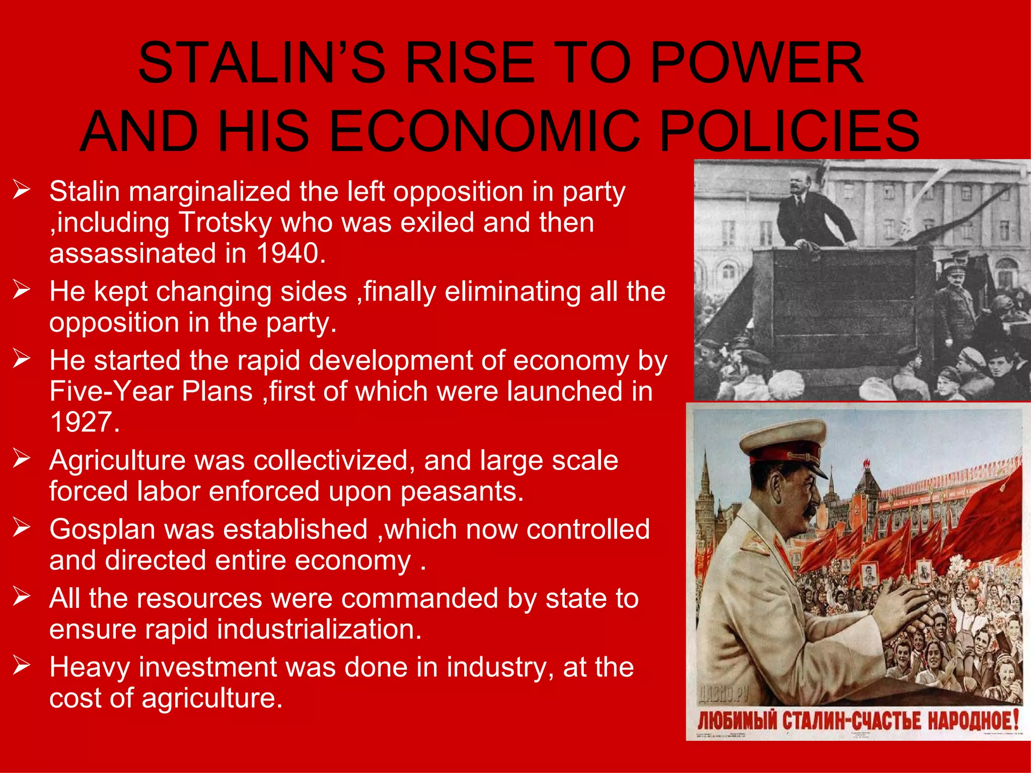 STALIN’S RISE TO POWER AND HIS ECONOMIC POLICIES Stalin marginalized the left opposition in party ,including Trotsky who was exiled and then assassinated in 1940. He kept changing sides ,finally eliminating all the opposition in the party. He started the rapid development of economy by Five-Year Plans ,first of which were launched in 1927. Agriculture was collectivized, and large scale forced labor enforced upon peasants. Gosplan was established ,which now controlled and directed entire economy . All the resources were commanded by state to ensure rapid industrialization. Heavy investment was done in industry, at the cost of agriculture. 