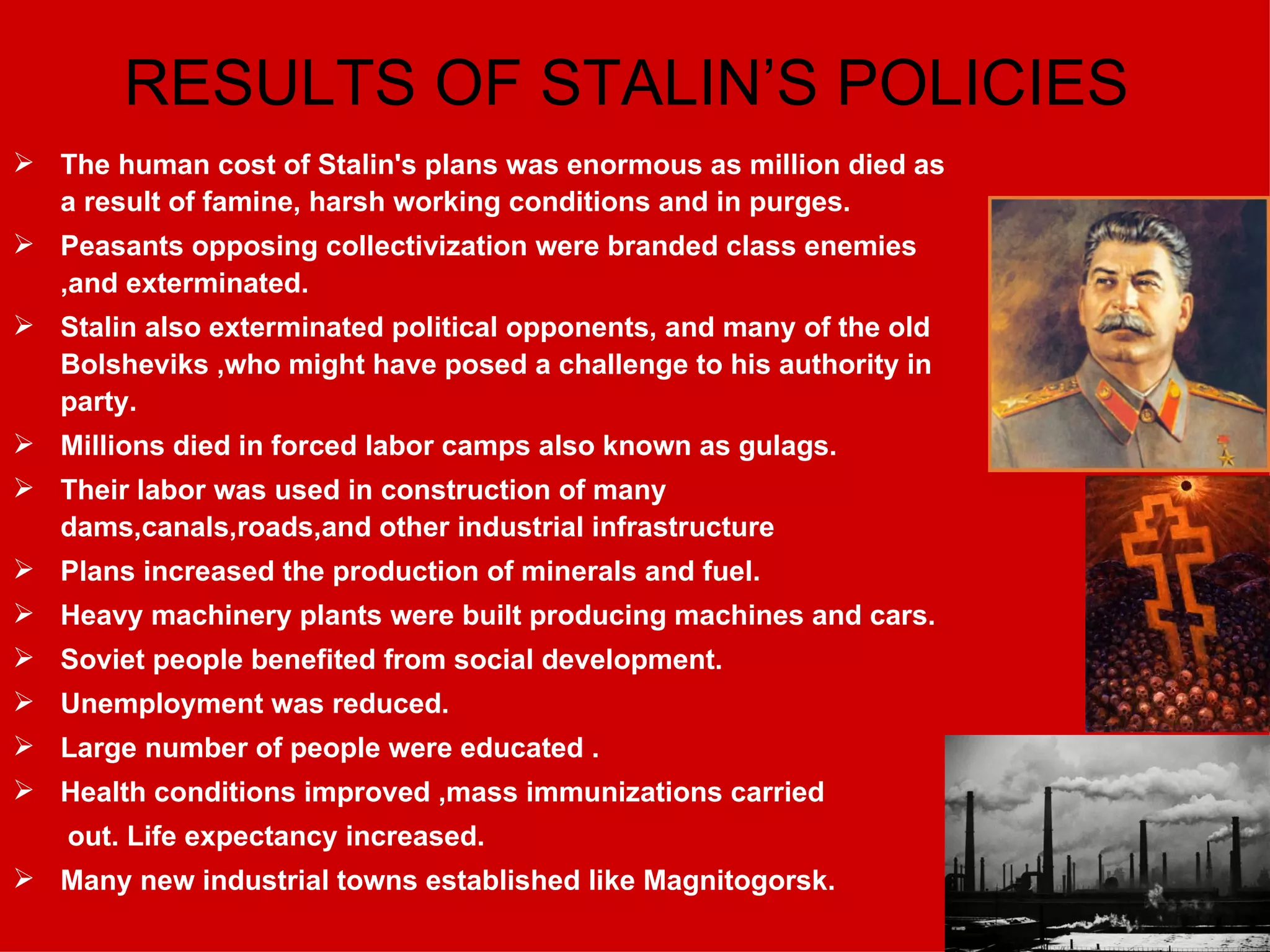 RESULTS OF STALIN’S POLICIES The human cost of Stalin's plans was enormous as million died as a result of famine, harsh working conditions and in purges. Peasants opposing collectivization were branded class enemies ,and exterminated. Stalin also exterminated political opponents, and many of the old Bolsheviks ,who might have posed a challenge to his authority in party. Millions died in forced labor camps also known as gulags. Their labor was used in construction of many dams,canals,roads,and other industrial infrastructure Plans increased the production of minerals and fuel. Heavy machinery plants were built producing machines and cars. Soviet people benefited from social development. Unemployment was reduced. Large number of people were educated . Health conditions improved ,mass immunizations carried out. Life expectancy increased. Many new industrial towns established like Magnitogorsk. 