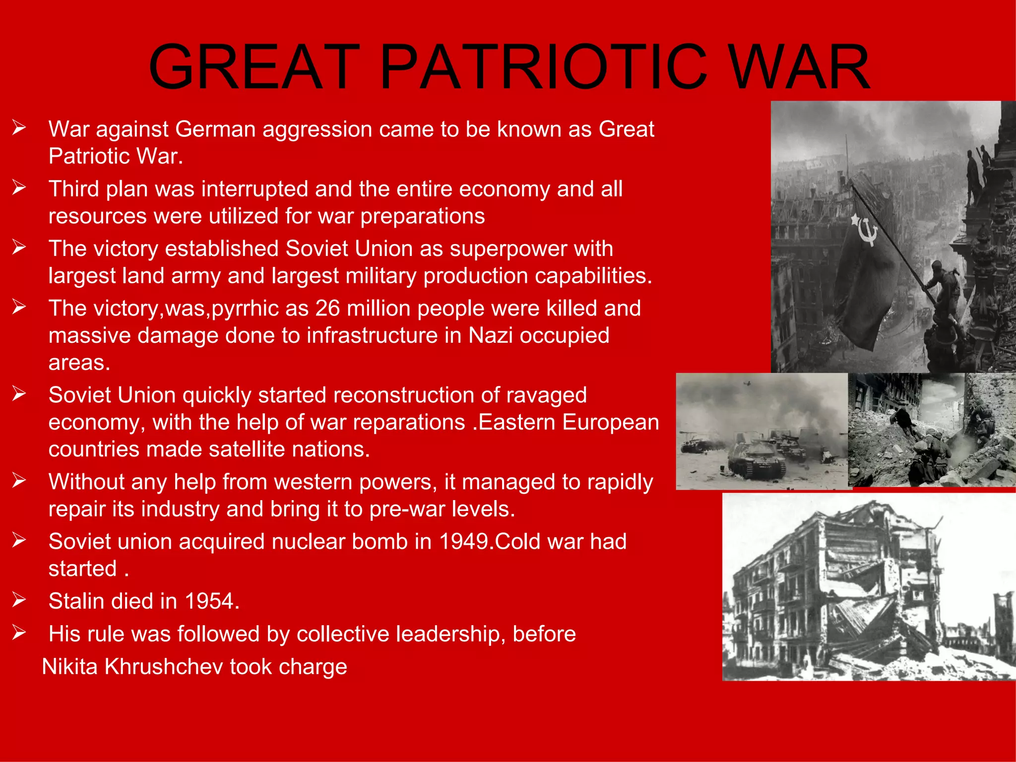 GREAT PATRIOTIC WAR War against German aggression came to be known as Great Patriotic War. Third plan was interrupted and the entire economy and all resources were utilized for war preparations The victory established Soviet Union as superpower with largest land army and largest military production capabilities. The victory,was,pyrrhic as 26 million people were killed and massive damage done to infrastructure in Nazi occupied areas. Soviet Union quickly started reconstruction of ravaged economy, with the help of war reparations .Eastern European countries made satellite nations. Without any help from western powers, it managed to rapidly repair its industry and bring it to pre-war levels. Soviet union acquired nuclear bomb in 1949.Cold war had started . Stalin died in 1954. His rule was followed by collective leadership, before Nikita Khrushchev took charge 