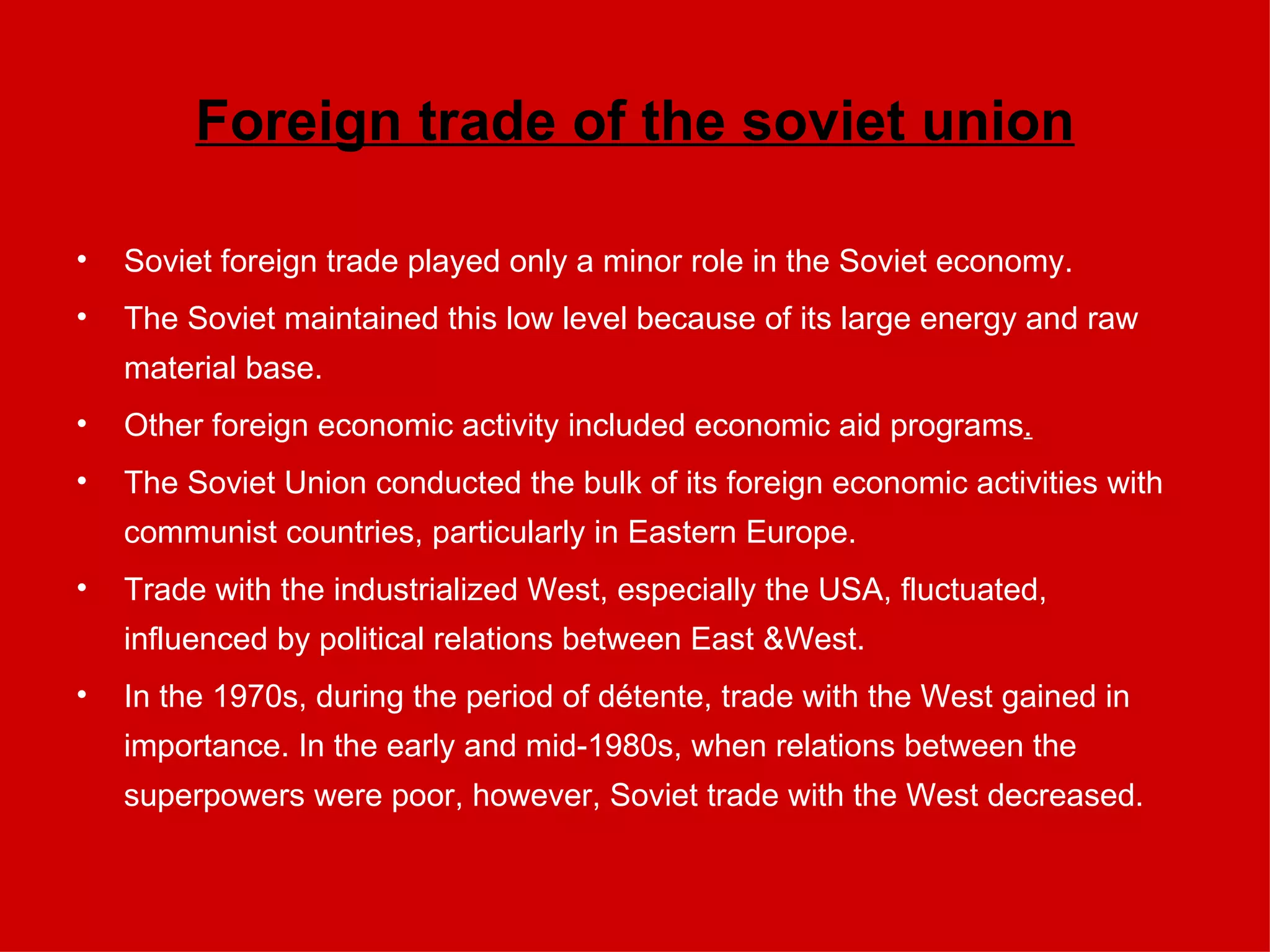 Foreign trade of the soviet union Soviet foreign trade played only a minor role in the Soviet economy.  The Soviet maintained this low level because of its large energy and raw material base. Other foreign economic activity included economic aid programs . The Soviet Union conducted the bulk of its foreign economic activities with communist countries, particularly in Eastern Europe.  Trade with the industrialized West, especially the USA, fluctuated, influenced by political relations between East &West.  In the 1970s, during the period of détente, trade with the West gained in importance. In the early and mid-1980s, when relations between the superpowers were poor, however, Soviet trade with the West decreased. 