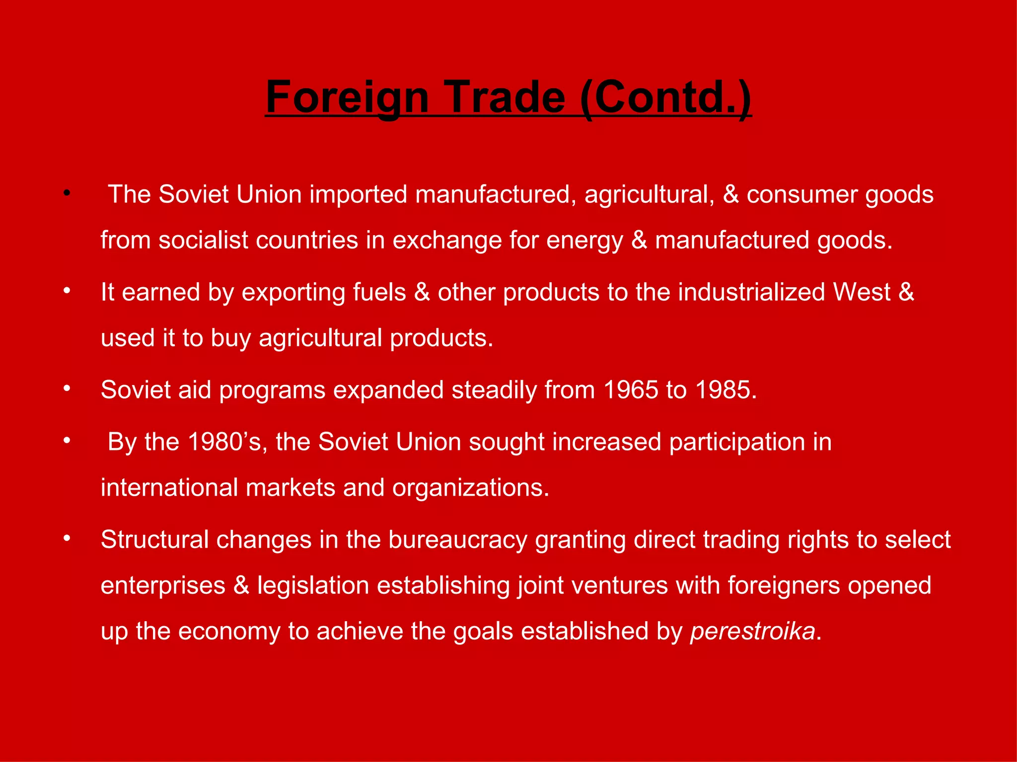 Foreign Trade (Contd.) The Soviet Union imported manufactured, agricultural, & consumer goods from socialist countries in exchange for energy & manufactured goods. It earned by exporting fuels & other products to the industrialized West & used it to buy agricultural products. Soviet aid programs expanded steadily from 1965 to 1985. By the 1980’s, the Soviet Union sought increased participation in international markets and organizations.  Structural changes in the bureaucracy granting direct trading rights to select enterprises & legislation establishing joint ventures with foreigners opened up the economy to achieve the goals established by  perestroika . 
