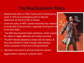 The New Economic Policy Replaced the policy of "War Communism" introduced by Lenin in 1918 as an emergency plan to help the Bolsheviks win the Civil War in Russia.  Under the policy of NEP, private ownership was restored to small parts of the economy, especially farming (but not to the land itself). The NEP also loosened trade restrictions, which caused the nation to regain alliances with foreign countries.  The NEP allowed peasants to lease and hire labour, & they were allowed to keep a surplus after paying a certain proportion of their tax to the government.  Agriculture recovered to pre-war levels but industry lagged behind, leading to “scissors crisis”. 