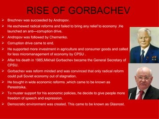 RISE OF GORBACHEV Brezhnev was succeeded by Andropov. He eschewed radical reforms and failed to bring any relief to economy  .He launched an anti—corruption drive. Andropov was followed by Chernenko. Corruption drive came to end. He supported more investment in agriculture and consumer goods and called for less micromanagement of economy by CPSU  . After his death in 1985,Mikhail Gorbachev became the General Secretary of CPSU. Gorbachev was reform minded and was convinced that only radical reform could pull Soviet economy out of stagnation. He bought in wide economic reforms ,which came to be known as Perestroika. To muster support for his economic policies, he decide to give people more freedom of speech and expression. Democratic environment was created. This came to be known as Glasnost. 