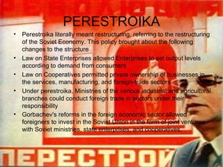 PERESTROIKA Perestroika literally meant restructuring, referring to the restructuring of the Soviet Economy. This policy brought about the following changes to the structure Law on State Enterprises allowed Enterprises to set output levels according to demand from consumers Law on Cooperatives  permitted private ownership of businesses in the services, manufacturing, and foreign-trade sectors.  Under perestroika, Ministries of the various industrial and agricultural branches could conduct foreign trade in sectors under their responsibility Gorbachev's reforms in the foreign economic sector allowed foreigners to invest in the Soviet Union in the form of joint ventures with Soviet ministries, state enterprises, and cooperatives.   