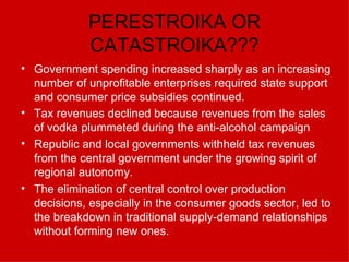 PERESTROIKA OR CATASTROIKA??? Government spending increased sharply as an increasing number of unprofitable enterprises required state support and consumer price subsidies continued.  Tax revenues declined because revenues from the sales of vodka plummeted during the anti-alcohol campaign   Republic and local governments withheld tax revenues from the central government under the growing spirit of regional autonomy.  The elimination of central control over production decisions, especially in the consumer goods sector, led to the breakdown in traditional supply-demand relationships without forming new ones. 