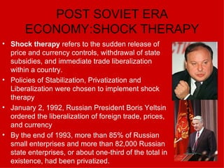 POST SOVIET ERA ECONOMY:SHOCK THERAPY Shock therapy  refers to the sudden release of price and currency controls, withdrawal of state subsidies, and immediate trade liberalization within a country. Policies of Stabilization, Privatization and Liberalization were chosen to implement shock therapy January 2, 1992, Russian President Boris Yeltsin ordered the liberalization of foreign trade, prices, and currency   By the end of 1993, more than 85% of Russian small enterprises and more than 82,000 Russian state enterprises, or about one-third of the total in existence, had been privatized.  