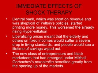 IMMEDIATE EFFECTS OF SHOCK THERAPY Central bank, which was short on revenue and was skeptical of Yeltsin’s policies, started printing more money. This worsened the already rising Hyper-inflation Liberalizing prices meant that the elderly and others on fixed incomes would suffer a severe drop in living standards, and people would see a lifetime of savings wiped out. The new class of entrepreneurs and black marketeers that had emerged under Mikhail Gorbachev's  perestroika  benefited greatly from the opening up of the markets. 