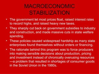 MACROECONOMIC STABILIZATION The government let most prices float, raised interest rates to record highs, and raised heavy new taxes. They sharply cut back on government subsidies to industry and construction, and made massive cuts in state welfare spending.  These policies caused widespread hardship as many state enterprises found themselves without orders or financing.  The rationale behind this program was to force producers into making sensible decisions about production, pricing and investment instead of chronically overusing resources—a problem that resulted in shortages of consumer goods in the Soviet Union in the 1980s.   