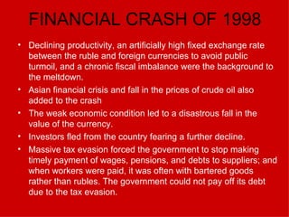 FINANCIAL CRASH OF 1998 Declining productivity, an artificially high fixed exchange rate between the ruble and foreign currencies to avoid public turmoil, and a chronic fiscal imbalance were the background to the meltdown.   Asian financial crisis and fall in the prices of crude oil also added to the crash The weak economic condition led to a disastrous fall in the value of the currency. Investors fled from the country fearing a further decline. Massive tax evasion forced the government to stop making timely payment of wages, pensions, and debts to suppliers; and when workers were paid, it was often with bartered goods rather than rubles. The government could not pay off its debt due to the tax evasion. 