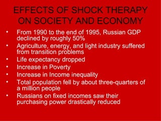 EFFECTS OF SHOCK THERAPY ON SOCIETY AND ECONOMY From 1990 to the end of 1995, Russian GDP declined by roughly 50% Agriculture, energy, and light industry suffered from transition problems Life expectancy dropped Increase in Poverty Increase in Income inequality Total population fell by about three-quarters of a million people   Russians on fixed incomes saw their purchasing power drastically reduced   